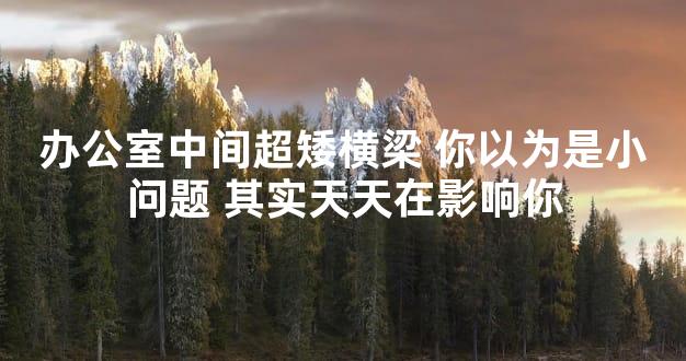 办公室中间超矮横梁 你以为是小问题 其实天天在影响你